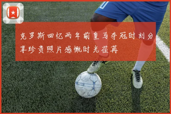 克罗斯回忆两年前皇马夺冠时刻分享珍贵照片感慨时光荏苒