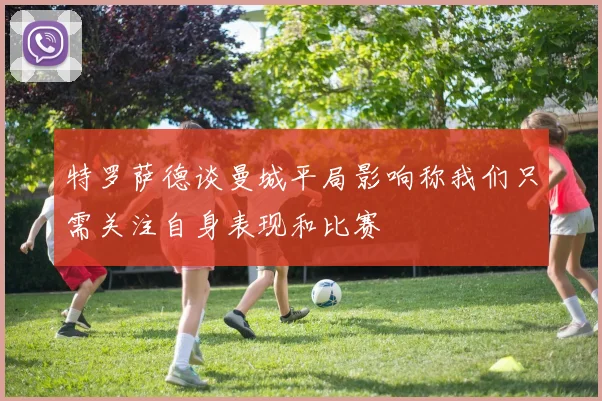 特罗萨德谈曼城平局影响称我们只需关注自身表现和比赛
