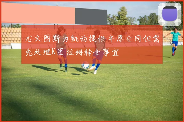 尤文图斯为凯西提供丰厚合同但需先处理K图拉姆转会事宜