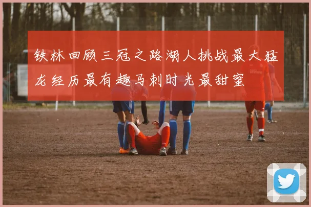 铁林回顾三冠之路湖人挑战最大猛龙经历最有趣马刺时光最甜蜜