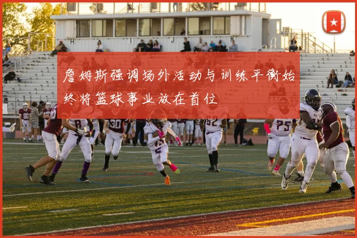 詹姆斯强调场外活动与训练平衡始终将篮球事业放在首位