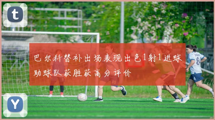 巴尔科替补出场表现出色1射1进球助球队获胜获高分评价