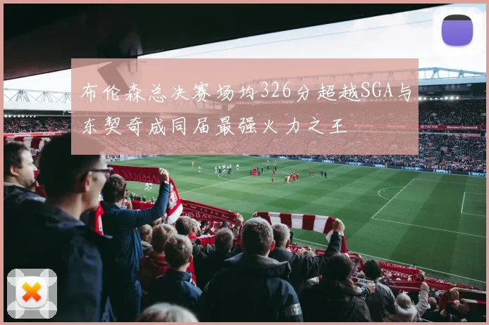 布伦森总决赛场均326分超越SGA与东契奇成同届最强火力之王