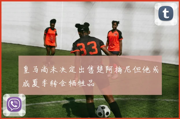 皇马尚未决定出售楚阿梅尼但他或成夏季转会牺牲品