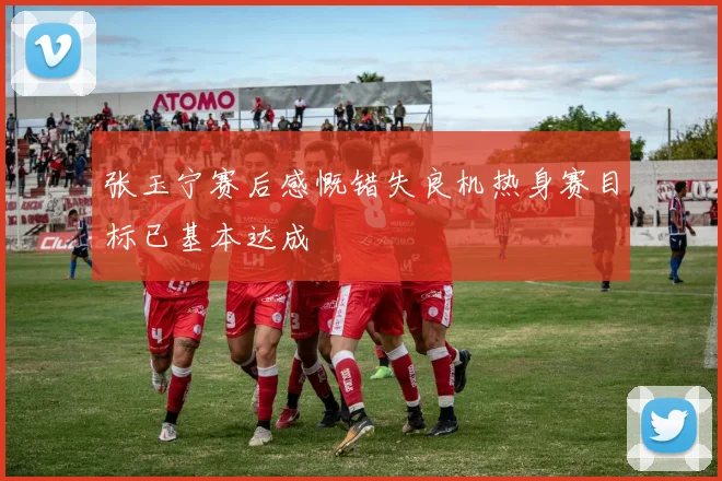 张玉宁赛后感慨错失良机热身赛目标已基本达成