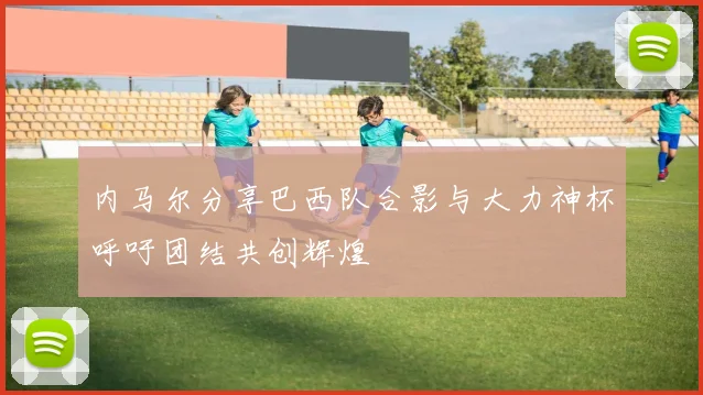 内马尔分享巴西队合影与大力神杯呼吁团结共创辉煌
