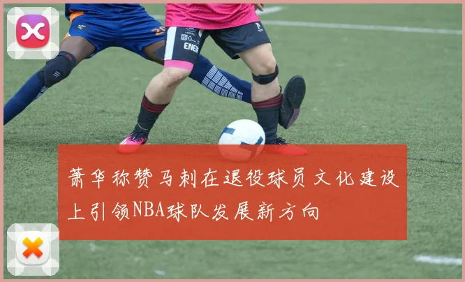 萧华称赞马刺在退役球员文化建设上引领NBA球队发展新方向