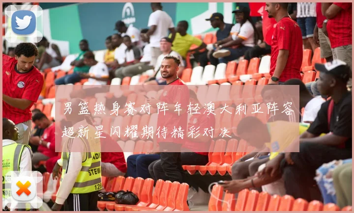 男篮热身赛对阵年轻澳大利亚阵容超新星闪耀期待精彩对决
