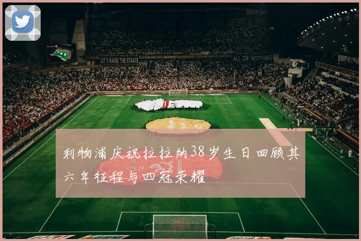 利物浦庆祝拉拉纳38岁生日回顾其六年征程与四冠荣耀