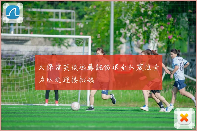 久保建英谈远藤航伤退全队震惊全力以赴迎接挑战