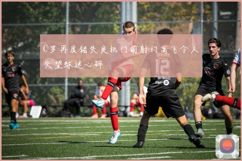 C罗再度错失良机门前射门高飞令人失望球迷心碎