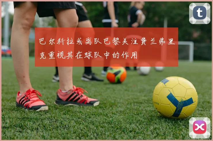 巴尔科拉或离队巴黎关注费兰弗里克重视其在球队中的作用