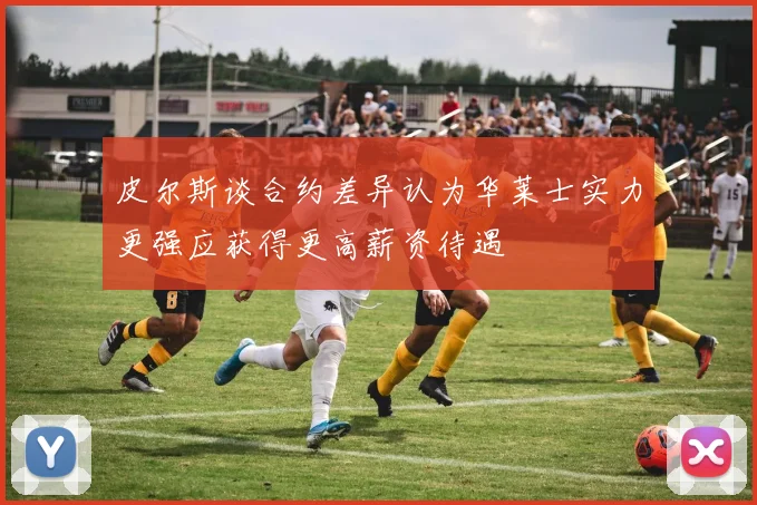 皮尔斯谈合约差异认为华莱士实力更强应获得更高薪资待遇