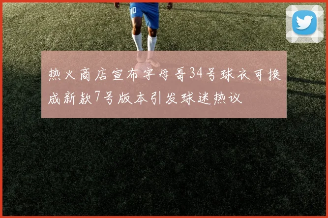 热火商店宣布字母哥34号球衣可换成新款7号版本引发球迷热议