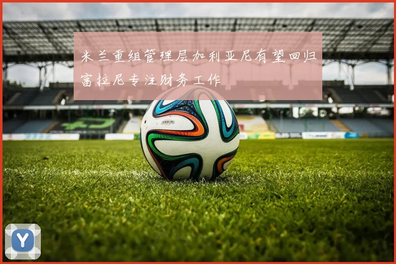 米兰重组管理层加利亚尼有望回归富拉尼专注财务工作
