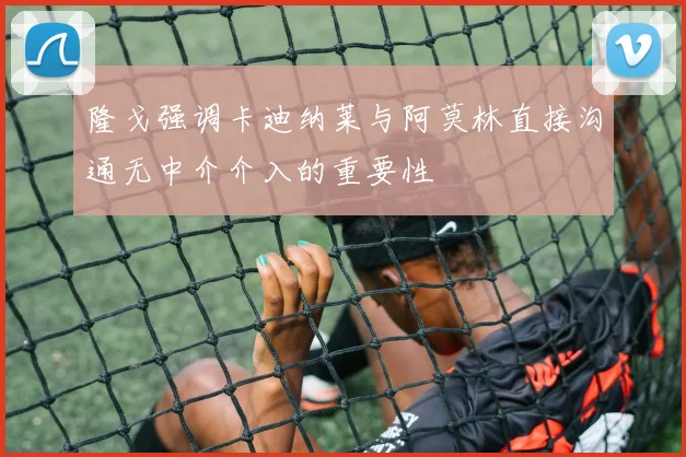 隆戈强调卡迪纳莱与阿莫林直接沟通无中介介入的重要性