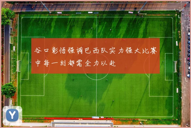 谷口彰悟强调巴西队实力强大比赛中每一刻都需全力以赴