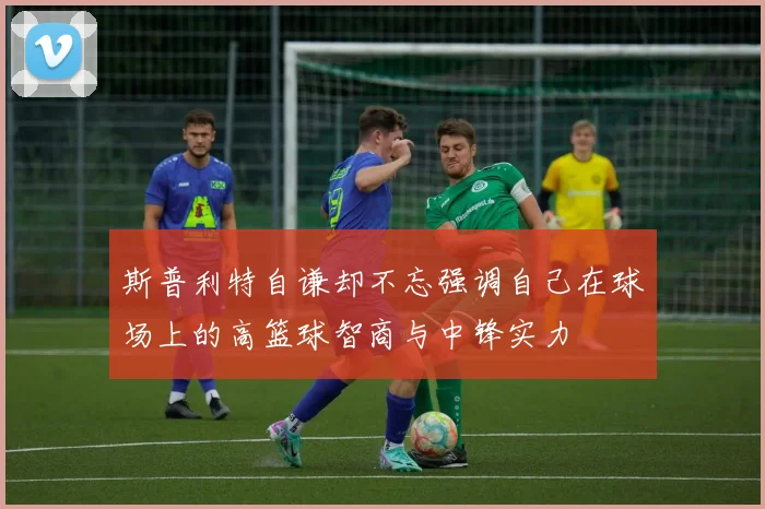 斯普利特自谦却不忘强调自己在球场上的高篮球智商与中锋实力